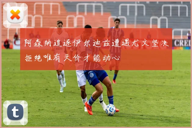 阿森纳追逐伊尔迪兹遭遇尤文坚决拒绝唯有天价才能动心