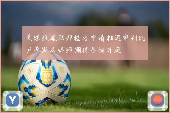 美媒报道联邦检方申请推迟审判比卢普斯及律师期待尽快开庭